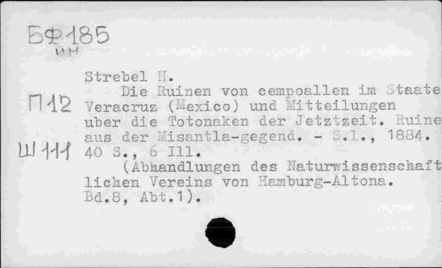 ﻿БФ485 м h
Strebel H.
Die Ruinen von cempoallen im Staate ГИ2 Veracruz (Mexico) und Mitteilungen über die Totonaken der Jetztzeit. Ruine aus der Misantla-g-egend. - S.I., 1884.
ww 4OS., 6 Ill.
(Abhandlungen des Naturwissenschaft liehen Vereins von Hamburg-Altona.
Bd.8, Abt.1).